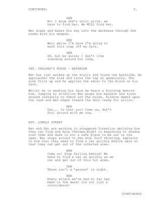 CONTINUED:

5.
DAN
No! I know she’s still alive. we
have to find her. We WILL find her.

Ben sighs and makes his way into the darkness through the
rooms with his weapon.
BEN
Well while I’m here I’m going to
wash this crap off my face.
DAN
OK, but be quick; I don’t like
standing around too long.
INT. CHELSEA’S HOUSE - BATHROOM
Ben has just walked up the stairs and found the bathroom. He
approaches the sink and turns the tap on generously. The
sink fills up and he applies the water to the blood on his
face.
Whilst he is washing his face
him. Jumping to attention Ben
around instantly to check out
the room and Ben edges toward

he hears a footstep behind
grabs his machete and turns
the noise. Silence dawns upon
the door ready for action.

BEN
Dan... Is that you? Come on, don’t
fool around with me now.
EXT. LONELY STREET
Ben and Dan are walking in staggered formation deciding how
they can find and help Chelsea.Night is beginning to shadow
over them and dusk is not a safe place to be out in the
open. Ben snaps around to Dan and, half shouting, explains
to him that they need to find a car quickly before dark so
that they can get out of the infested area.
BEN
Come on! Stop falling behind! We
need to find a car as quickly as we
can and get out of this hot area.
DAN
There isn’t a ’person’ in sight.
BEN
Every attack we’ve had so far has
been in the dark! Its not just a
coincidence!
(CONTINUED)

 