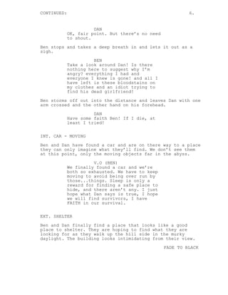 CONTINUED:

6.

DAN
OK, fair point. But there’s no need
to shout.
Ben stops and takes a deep breath in and lets it out as a
sigh.
BEN
Take a look around Dan! Is there
nothing here to suggest why I’m
angry? everything I had and
everyone I knew is gone! and all I
have left is these bloodstains on
my clothes and an idiot trying to
find his dead girlfriend!
Ben storms off out into the distance and leaves Dan with one
arm crossed and the other hand on his forehead.
DAN
Have some faith Ben! If I die, at
least I tried!
INT. CAR - MOVING
Ben and Dan have found a car and are on there way to a place
they can only imagine what they’ll find. We don’t see them
at this point, only the moving objects far in the abyss.
V.O (BEN)
We finally found a car and we’re
both so exhausted. We have to keep
moving to avoid being over run by
those...things. Sleep is only a
reward for finding a safe place to
hide, and there aren’t any. I just
hope what Dan says is true, I hope
we will find survivors, I have
FAITH in our survival.
EXT. SHELTER
Ben and Dan finally find a place that looks like a good
place to shelter. They are hoping to find what they are
looking for as they walk up the hill side in the murky
daylight. The building looks intimidating from their view.
FADE TO BLACK

 