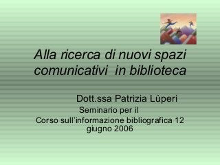 Alla ricerca di nuovi spazi
comunicativi in biblioteca
Dott.ssa Patrizia Lùperi
Seminario per il
Corso sull’informazione bibliografica 12
giugno 2006
 