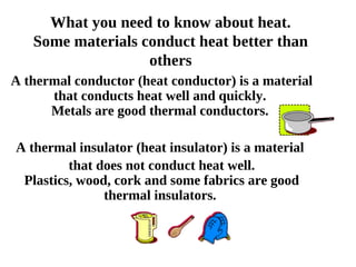 What you need to know about heat. Some materials conduct heat better than others A thermal conductor (heat conductor) is a material that conducts heat well and quickly.  Metals are good thermal conductors.     A thermal insulator (heat insulator) is a material  that does not conduct heat well. Plastics, wood, cork and some fabrics are good thermal insulators.         