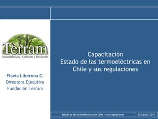 Capacitación
                      Estado de las termoeléctricas en
                          Chile y sus regulaciones
Flavia Liberona C.
Directora Ejecutiva
Fundación Terram




                      Estado de las termoeléctricas en Chile y sus regulaciones   20 Agosto, 2011
 