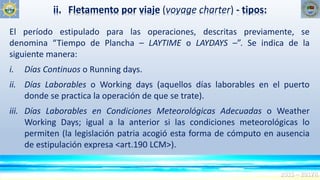 2015 – 2017R
El período estipulado para las operaciones, descritas previamente, se
denomina “Tiempo de Plancha – LAYTIME o LAYDAYS –”. Se indica de la
siguiente manera:
i. Días Continuos o Running days.
ii. Días Laborables o Working days (aquellos días laborables en el puerto
donde se practica la operación de que se trate).
iii. Días Laborables en Condiciones Meteorológicas Adecuadas o Weather
Working Days; igual a la anterior si las condiciones meteorológicas lo
permiten (la legislación patria acogió esta forma de cómputo en ausencia
de estipulación expresa <art.190 LCM>).
ii. Fletamento por viaje (voyage charter) - tipos:
 