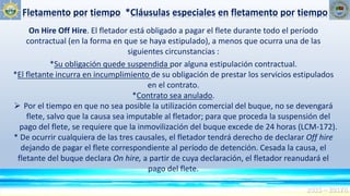 Fletamento por tiempo *Cláusulas especiales en fletamento por tiempo
2015 – 2017R
On Hire Off Hire. El fletador está obligado a pagar el flete durante todo el período
contractual (en la forma en que se haya estipulado), a menos que ocurra una de las
siguientes circunstancias :
*Su obligación quede suspendida por alguna estipulación contractual.
*El fletante incurra en incumplimiento de su obligación de prestar los servicios estipulados
en el contrato.
*Contrato sea anulado.
 Por el tiempo en que no sea posible la utilización comercial del buque, no se devengará
flete, salvo que la causa sea imputable al fletador; para que proceda la suspensión del
pago del flete, se requiere que la inmovilización del buque excede de 24 horas (LCM-172).
* De ocurrir cualquiera de las tres causales, el fletador tendrá derecho de declarar Off hire
dejando de pagar el flete correspondiente al período de detención. Cesada la causa, el
fletante del buque declara On hire, a partir de cuya declaración, el fletador reanudará el
pago del flete.
 