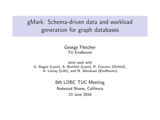 gMark: Schema-driven data and workload
generation for graph databases
George Fletcher
TU Eindhoven
Joint work with
G. Bagan (Lyon), A. Bonifati (Lyon), R. Ciucanu (Oxford),
A. Lemay (Lille), and N. Advokaat (Eindhoven)
8th LDBC TUC Meeting
Redwood Shores, California
23 June 2016
 