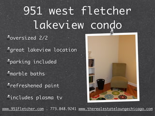 951 west fletcher
          lakeview condo
   oversized 2/2

   great lakeview location

   parking included

   marble baths

   refreshened paint

   includes plasma tv

www.951Fletcher.com . 773.848.9241 www.therealestateloungechicago.com
 