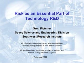 Risk as an Essential Part of
     Technology R&D

            Greg Fletcher
Space Science and Engineering Division
    Southwest Research Institute

    All information contained herein was obtained from
     open sources published in print and on the web

   All opinions stated herein are strictly the author’s and
             not that of any institution or group

                    February 2012
 