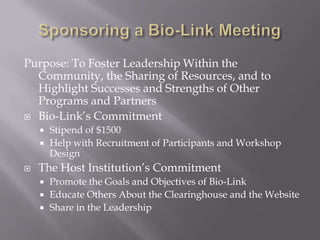 Sponsoring a Bio-Link Meeting Purpose: To Foster Leadership Within the Community, the Sharing of Resources, and to  Highlight Successes and Strengths of Other Programs and Partners Bio-Link’s Commitment Stipend of $1500 Help with Recruitment of Participants and Workshop Design The Host Institution’s Commitment Promote the Goals and Objectives of Bio-Link  Educate Others About the Clearinghouse and the Website Share in the Leadership 