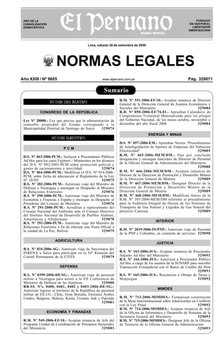 Año XXIII / Nº 9605 www.elperuano.com.pe Pág. 329071
R
EPUBLICA DEL PER
U
Sumario
NORMAS LEGALES
FUNDADO
EN 1825 POR EL
LIBERTADOR
SIMÓN BOLÍVAR
AÑO DE LA
CONSOLIDACIÓN
DEMOCRÁTICA
Lima, sábado 30 de setiembre de 2006
PO DER LEG ISLATIVO
CONGRESO DE LA REPÚBLICA
Ley Nº 28888.- Ley que precisa que la administración de
inmueble propiedad del Estado corresponde a la
Municipalidad Distrital de Santiago de Surco 329074
PO DER EJECUTIVO
P C M
D.S. Nº 063-2006-PCM.- Incluyen a Procuradores Públicos
Ad Hoc para los casos Fujimori - Montesinos en los alcances
del D.S. Nº 082-2001-PCM sobre protección policial y
gastos de racionamiento y movilidad 329074
D.S. Nº 064-2006-PCM.- Modifican el D.S. Nº 014-2006-
PCM, sobre fecha de adecuación al Reglamento de la Ley
Nº 28305 329075
R.S. Nº 282-2006-PCM.- Autorizan viaje del Ministro de
Defensa a Nicaragua y encargan su Despacho al Ministro
de Relaciones Exteriores 329076
R.S. Nº 290-2006-PCM.- Autorizan viaje del Ministro de
Economía y Finanzas a España y encargan su Despacho al
Presidente del Consejo de Ministros 329076
R.S. Nº 291-2006-PCM.- Acreditan a representante del
Consejo Nacional del Ambiente ante el Consejo Directivo
del Instituto Nacional de Desarrollo de Pueblos Andinos,
Amazónicos y Afroperuano 329078
R.S. Nº 292-2006-PCM.- Autorizan viaje del Ministro de
Relaciones Exteriores a fin de efectuar una Visita Oficial a
la ciudad de La Paz, Bolivia 329079
AGRICULTURA
R.S. Nº 034-2006-AG.- Autorizan viaje de funcionaria del
INRENA a Suiza para participar en la 54º Reunión del
Comité Permanente de la CITES 329079
DEFENSA
R.S. Nº 0399-2006-DE/SG.- Autorizan viaje de personal
militar a Nicaragua para asistir a la VII Conferencia de
Ministros de Defensa de las Américas 329080
RR.SS. Nºs. 0400, 0401, 0402 y 0403-2006-DE/SG.-
Autorizan ingreso al territorio de la República de personal
militar de EE.UU., Chile, Gran Bretaña, Emiratos Árabes
Unidos, Bulgaria, Malasia, Kenia, Ucrania, Irak y Pakistán
329081
ECONOMÍA Y FINANZAS
R.M. Nº 549-2006-EF/10.- Aceptan renuncia de Jefe del
Programa Unidad de Coordinación de Préstamos Sectoriales
del Ministerio 329083
R.M. Nº 551-2006-EF/10.- Aceptan renuncia de Director
General de la Dirección General de Asuntos Económicos y
Sociales del Ministerio 329084
R.D. Nº 050-2006-EF/76.01.- Aprueban Calendario de
Compromisos Trimestral Mensualizado para los pliegos
del Gobierno Nacional, de los meses octubre, noviembre y
diciembre del año fiscal 2006 329084
ENERGÍA Y MINAS
D.S. Nº 057-2006-EM.- Aprueban Norma "Procedimiento
de Autoliquidación de Aportes de Empresas del Subsector
Electricidad" 329085
R.M. Nº 465-2006-MEM/DM.- Dan por concluida
designación y encargan funciones de Director de Personal
de la Oficina General de Administración del Ministerio
329088
R.M. Nº 466-2006-MEM/DM.- Aceptan renuncia de
Director de la Dirección de Promoción y Desarrollo Minero
de la Dirección General de Minería 329089
R.M. Nº 467-2006-MEM/DM.- Designan Director de la
Dirección de Promoción y Desarrollo Minero de la
Dirección General de Minería 329089
R.M. Nº 468-2006-MEM/DM.- Modifican Anexo de la
R.M. Nº 205-2006-MEM/DM referente al procedimiento
para la Auditoría Integral de Ductos de los Sistemas de
Transporte de Gas Natural y Líquidos de Gas Natural del
proyecto Camisea 329089
INTERIOR
R.M. Nº 2019-2006-IN/PNP.- Autorizan viaje de Personal
de la PNP a Colombia, en comisión de servicios 329090
JUSTICIA
R.S. Nº 163-2006-JUS.- Aceptan renuncia de Procurador
Adjunto Ad Hoc del Ministerio 329091
R.S. Nº 164-2006-JUS.- Autorizan a Procurador Público
Ad Hoc a cargo de los asuntos de la SUNARP para suscribir
Transacción Extrajudicial con el Banco de Crédito del Perú
329091
R.S. Nº 165-2006-JUS.- Reconocen a Obispo de Tacna y
Moquegua 329092
MIMDES
R.M. Nº 713-2006-MIMDES.- Formalizan constitución
de la Mesa Interinstitucional sobre Adolescentes en Conflicto
con la Ley Penal 329092
R.M. Nº 714-2006-MIMDES.- Aceptan renuncia de Jefe
de la Oficina de Informática y Desarrollo de Sistemas de la
Secretaría General del Ministerio 329093
R.M. Nº 715-2006-MIMDES.- Designan Jefe de la Oficina
de Tesorería de la Oficina General de Administración
329093
 