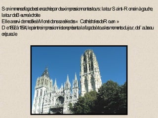 Son immense façade est encadrée par deux impressionnantes tours : la tour Saint-Romain à gauche,  la tour de Beurre à droite. Elle  a servi de modèle à Monet dans sa série des «  Cathédrales de Rouen » De 1892 à 1894, le peintre impressionniste représenta la façade à tous les moments du jour, de l’aube au crépuscule. 