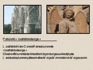 Particularité: «  la cathédrale des anges » La cathédrale Notre -Dame de Reims est surnommée  « la cathédrale des anges » Elle est en effet surmontée des niches abritant de grands anges aux ailes déployées. Les statues les plus remarquables sont celles de l’ange de l’annonciation et de l’ange au sourire. 