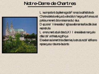 Notre-Dame de Chartres Lieu important de pèlerinage de France, la cathédrale de Chartre abrite la relique du voile de la Vierge que Marie aurait porté au moment de la naissance de Jésus.  Depuis le IVème siècle, l’église a été maintes fois détruite et reconstruite. Le monument actuel date du XIIème siècle et marque le début de l’architecture gothique. Elevée en seulement trois décennies, la structure de l’édifice ne repose que sur des arcs-boutants 