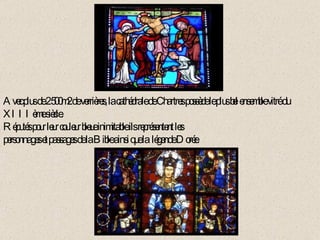 Avec plus de 2 500m2 de verrières, la cathédrale de Chartres possède le plus bel ensemble vitré du XIIIème siècle. Réputés pour leur couleur bleue inimitable ils représentent les  personnages et passages de la Bible ainsi que la  légende Dorée. 