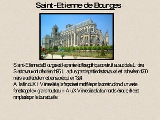 Saint-Etienne de Bourges Saint-Etienne de Bourges est le premier édifice gothique construit au sud de la Loire. Ses travaux ont débuté en 1195. La plus grande partie des travaux s’est  achevée en 1230 mais la cathédrale n’est consacrée qu’en 1324. A la fin du XIVème siècle, la façade est modifiée par la construction d’un vaste fenestrage: le « grand housteau »  Au XVème siècle la tour nord s’écroule, elle est remplacée par la tour actuelle 