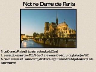 Notre Dame de Paris est très ancienne, elle a plus de 800ans! La construction commence en 1163, Notre-Dame ne seras achevée qu’un peu plus tard, en 1272. Notre-Dame mesure 130 mètres de long, 48 mètres de  large, 35 mètres de haut et peut contenir plus de 6000 personnes ! Notre Dame de Paris 