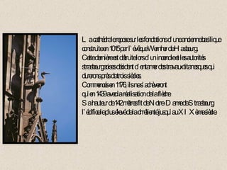 La cathédrale repose sur les fondations d’une ancienne basilique construite en 1015 par l’évêque Wernher de Hasbourg. Cette dernière est détruite lors d’un incendie et les autorités strasbourgeoises décident d’entamer des travaux titanesques qui durerons près de trois siècles. Commencés en 1176, ils ne s’achèveront qu’en 1439 avec la réalisation de la flèche. Sa hauteur de 142 mètres fit de Notre-Dame de Strasbourg l’édifice le plus élevé de la chrétienté jusqu’au XIXème siècle. 