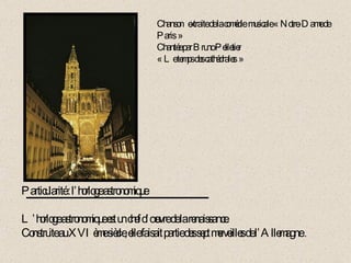 Particularité : l’horloge astronomique L’horloge astronomique est un chef d’œuvre de la renaissance. Construite au XVIème siècle, elle faisait partie des sept merveilles de l’Allemagne  . Chanson  extraite de la comédie  musicale « Notre-Dame de Paris » Chantée par Bruno Pelletier « Le temps des cathédrales » 