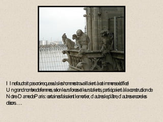 Il ne faudrait pas croire que seuls les hommes travaillaient à cet immense édifice!  Un grand nombre de femmes, selon leurs forces et leurs talents, participaient à la construction de Notre-Dame de Paris : certaines faisaient le mortier, d’autres le plâtre, d’autres encore les décors….   