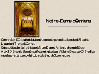 Notre-Dame d’Amiens Commencée en 1220, la cathédrale fut construite en un temps record sous les ordres de Robert de Luzarches et Thomas de Cormont. Cette rapidité a donné à l’architecture de Notre-Dame d’Amiens une homogénéité rare. Au XIXème siècle, elle a été magnifiquement restaurée par Viollet-le-Duc et au XXème ,elle a miraculeusement échappé aux destructions de la Seconde Guerre mondiale. 