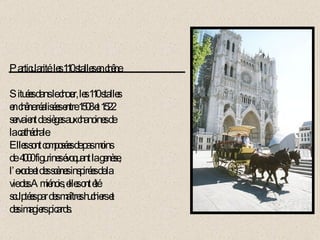 Particularité: les 110 stalles en chêne. Situées dans le chœur, les 110 stalles en chêne réalisées entre 1508 et 1522 servaient de sièges aux chanoines de  la cathédrale. Elles sont composées de pas moins de  4000 figurines évoquant la genèse, l’exode et des scènes inspirées de la  vie des Amiénois, elles ont été sculptées par des maîtres huchiers et des imagiers picards. 