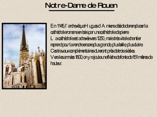 Notre-Dame de Rouen En 1145, l’archevêque Hugues d’Amiens décide de remplacer la cathédrale romane en bois par une cathédrale de pierre. La cathédrale est achevée vers 1250 , mais très vite le chantier reprend pour la rendre encore plus grande, plus belle, plus claire. Ces travaux complémentaires dureront près de trois siècles. Vers les années 1800, on y rajoute une flèche de fonte de 151 mètres de hauteur. 