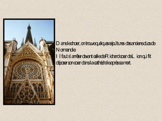 Dans le chœur, on trouve quelques sépultures  des anciens ducs de Normandie. Il faut s’arrêter devant celle de Richard cœur de Lion qui fit déposer son cœur dans la cathédrale après sa mort. 