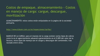 Costos de empaque, almacenamiento - Costos 
en manejo de carga: cargue, descargue, 
movilización 
ALMACENAMIENTO: estos costos están estipulados en la pagina de la sociedad 
portuaria. 
http://www.tcbuen.com.co/es/inspecciones/tarifas/ 
MANEJO DE LA CARGA: para el manejo de la carga existen varios tipos de cobros 
como lo es el agenciamiento aduanero generalmente es el 0.009 del valor de la 
factura, otros tipos de manejo son el cargue y descargue del contenedor, tras 
vaciado entre otros. 
 