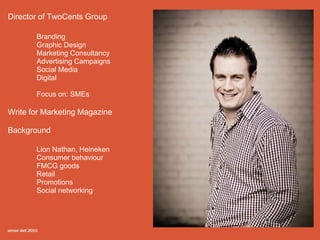 Director of TwoCents Group

       Branding
       Graphic Design
       Marketing Consultancy
       Advertising Campaigns
       Social Media
       Digital

       Focus on: SMEs

Write for Marketing Magazine

Background

       Lion Nathan, Heineken
       Consumer behaviour
       FMCG goods
       Retail
       Promotions
       Social networking
 