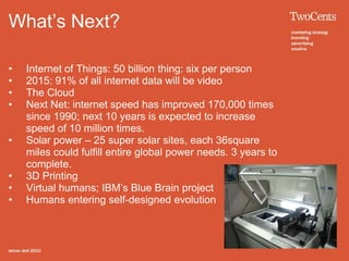 What’s Next?

•   Internet of Things: 50 billion thing: six per person
•   2015: 91% of all internet data will be video
•   The Cloud
•   Next Net: internet speed has improved 170,000 times
    since 1990; next 10 years is expected to increase
    speed of 10 million times.
•   Solar power – 25 super solar sites, each 36square
    miles could fulfill entire global power needs. 3 years to
    complete.
•   3D Printing
•   Virtual humans; IBM’s Blue Brain project
•   Humans entering self-designed evolution
 