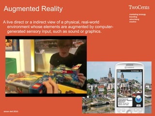 Augmented Reality
A live direct or a indirect view of a physical, real-world
   environment whose elements are augmented by computer-
   generated sensory input, such as sound or graphics.
 