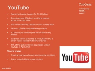 YouTube
•   Owned by Google; bought for $1.65 billion
•   Ten minute and 2Gig limit on videos; partner
    accounts can get more
•   103 million monthly UNIQUE visitors in May 2010
•   24 hours of video uploaded every minute
•   1.12 hours per month spent on YouTube every
    month
•   5.8 billion videos streamed in June 2010 in US; 2
    billion videos viewed PER DAY worldwide
•   47% of the global internet population visited
    YouTube in April 2010
Ways to engage
•   Creating your own channel; commenting on videos
•   Share, embed videos; create content
 