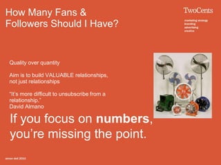 How Many Fans &
Followers Should I Have?


Quality over quantity

Aim is to build VALUABLE relationships,
not just relationships

“It’s more difficult to unsubscribe from a
relationship.”
David Almano

If you focus on numbers,
you’re missing the point.
 