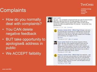 Complaints
• How do you normally
  deal with complaints?
• You CAN delete
  negative feedback
• BUT take opportunity to
  apologise& address in
  public
• We ACCEPT falibility
 