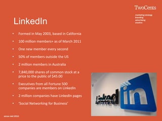 LinkedIn
•   Formed in May 2003, based in California

•   100 million members+ as of March 2011

•   One new member every second

•   50% of members outside the US

•   2 million members in Australia

•   7,840,000 shares of common stock at a
    price to the public of $45.00

•   Executives from all Fortune 500
    companies are members on LinkedIn

•   2 million companies have LinkedIn pages

•   ‘Social Networking for Business’
 