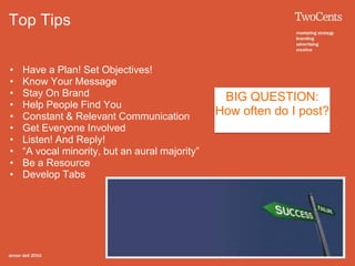 Top Tips


•   Have a Plan! Set Objectives!
•   Know Your Message
•   Stay On Brand                                BIG QUESTION:
•   Help People Find You
•   Constant & Relevant Communication           How often do I post?
•   Get Everyone Involved
•   Listen! And Reply!
•   “A vocal minority, but an aural majority”
•   Be a Resource
•   Develop Tabs
 