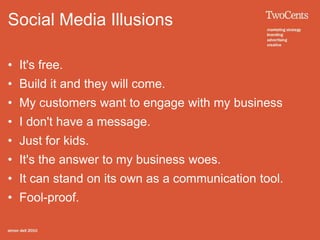 Social Media Illusions

• It's free.
• Build it and they will come.
• My customers want to engage with my business
• I don't have a message.
• Just for kids.
• It's the answer to my business woes.
• It can stand on its own as a communication tool.
• Fool-proof.
 