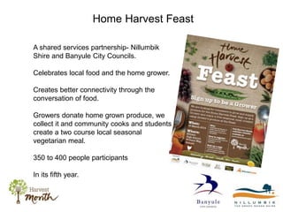 Home Harvest Feast
A shared services partnership- Nillumbik
Shire and Banyule City Councils.
Celebrates local food and the home grower.
Creates better connectivity through the
conversation of food.
Growers donate home grown produce, we
collect it and community cooks and students
create a two course local seasonal
vegetarian meal.
350 to 400 people participants
In its fifth year.
 