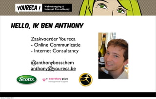 Hello, ik ben Anthony

                         Zaakvoerder Youreca
                         - Online Communicatie
                         - Internet Consultancy

                         @anthonybosschem
                         anthony@youreca.be




Monday 11 October 2010
 