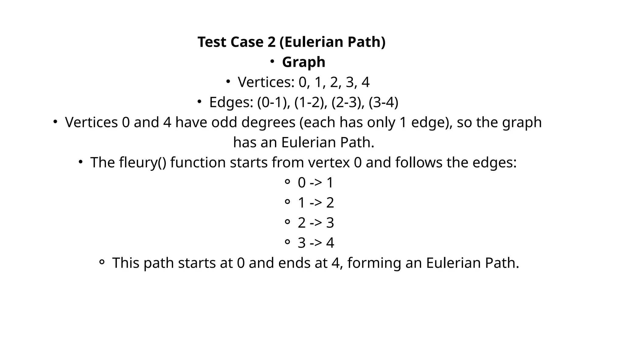 Test Case 2 (Eulerian Path)
• Graph
• Vertices: 0, 1, 2, 3, 4
• Edges: (0-1), (1-2), (2-3), (3-4)
• Vertices 0 and 4 have odd degrees (each has only 1 edge), so the graph
has an Eulerian Path.
• The fleury() function starts from vertex 0 and follows the edges:
⚬ 0 -> 1
⚬ 1 -> 2
⚬ 2 -> 3
⚬ 3 -> 4
⚬ This path starts at 0 and ends at 4, forming an Eulerian Path.
 