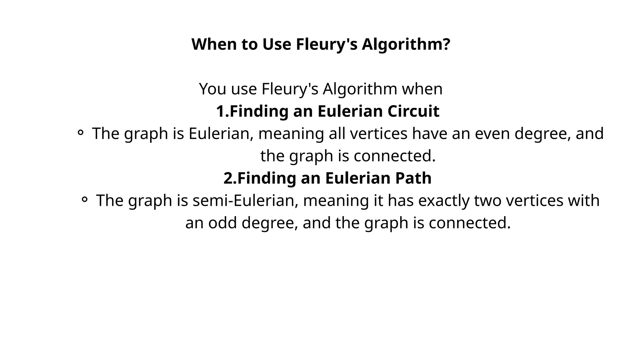 When to Use Fleury's Algorithm?
You use Fleury's Algorithm when
1.Finding an Eulerian Circuit
⚬ The graph is Eulerian, meaning all vertices have an even degree, and
the graph is connected.
2.Finding an Eulerian Path
⚬ The graph is semi-Eulerian, meaning it has exactly two vertices with
an odd degree, and the graph is connected.
 