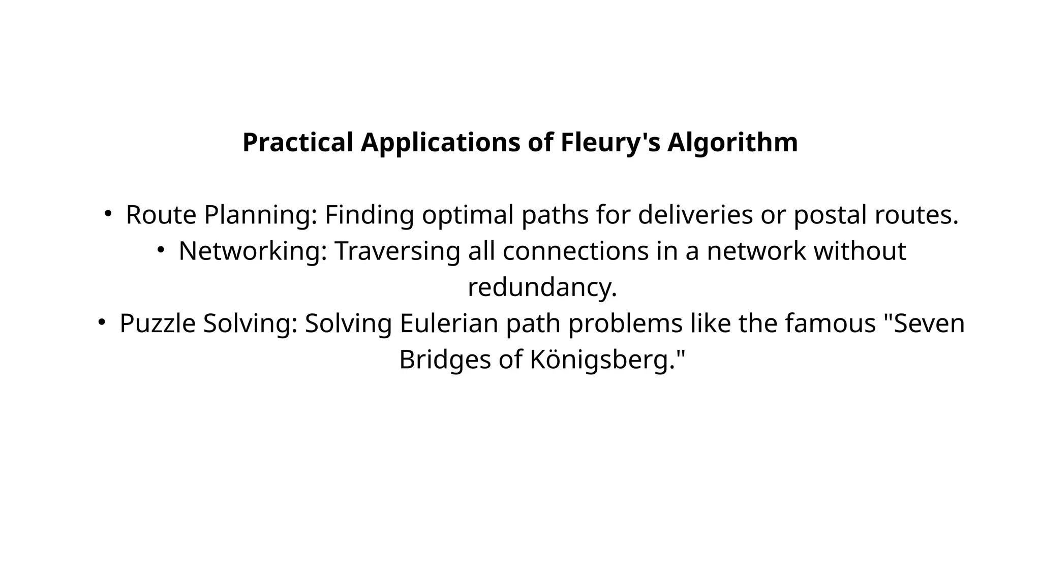 Practical Applications of Fleury's Algorithm
• Route Planning: Finding optimal paths for deliveries or postal routes.
• Networking: Traversing all connections in a network without
redundancy.
• Puzzle Solving: Solving Eulerian path problems like the famous "Seven
Bridges of Königsberg."
 