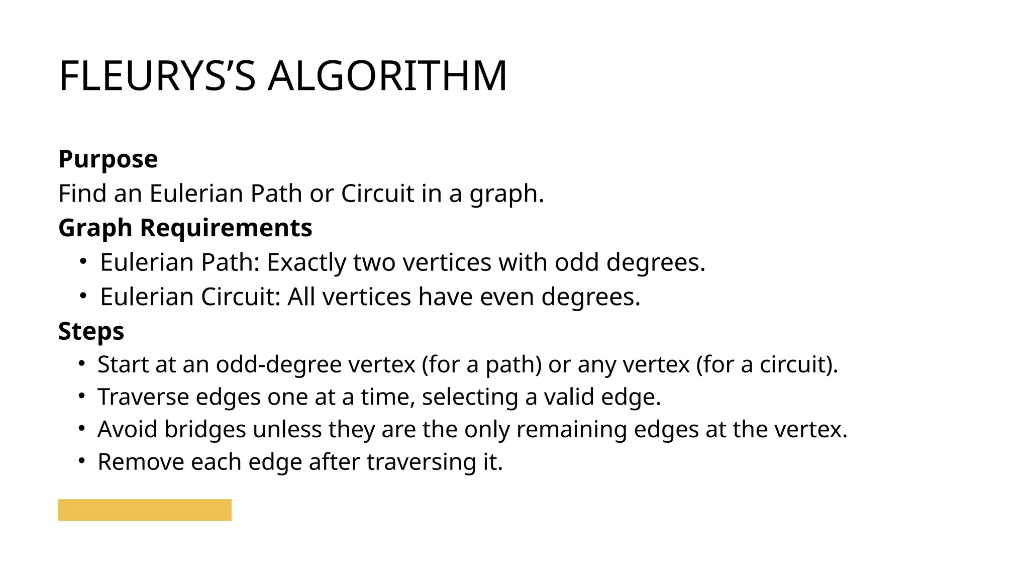 FLEURYS’S ALGORITHM
Purpose
Find an Eulerian Path or Circuit in a graph.
Graph Requirements
• Eulerian Path: Exactly two vertices with odd degrees.
• Eulerian Circuit: All vertices have even degrees.
Steps
• Start at an odd-degree vertex (for a path) or any vertex (for a circuit).
• Traverse edges one at a time, selecting a valid edge.
• Avoid bridges unless they are the only remaining edges at the vertex.
• Remove each edge after traversing it.
 