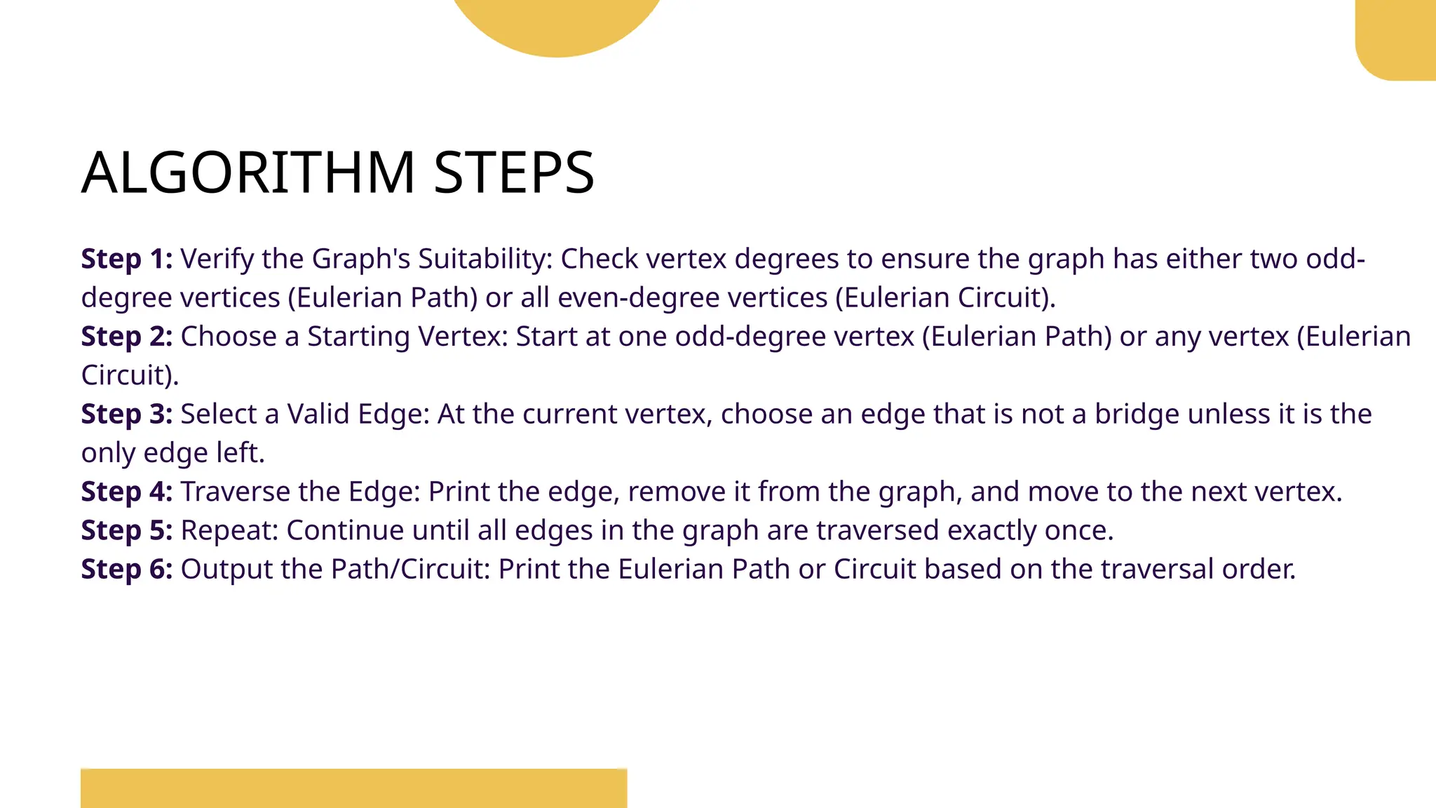 ALGORITHM STEPS
Step 1: Verify the Graph's Suitability: Check vertex degrees to ensure the graph has either two odd-
degree vertices (Eulerian Path) or all even-degree vertices (Eulerian Circuit).
Step 2: Choose a Starting Vertex: Start at one odd-degree vertex (Eulerian Path) or any vertex (Eulerian
Circuit).
Step 3: Select a Valid Edge: At the current vertex, choose an edge that is not a bridge unless it is the
only edge left.
Step 4: Traverse the Edge: Print the edge, remove it from the graph, and move to the next vertex.
Step 5: Repeat: Continue until all edges in the graph are traversed exactly once.
Step 6: Output the Path/Circuit: Print the Eulerian Path or Circuit based on the traversal order.
 