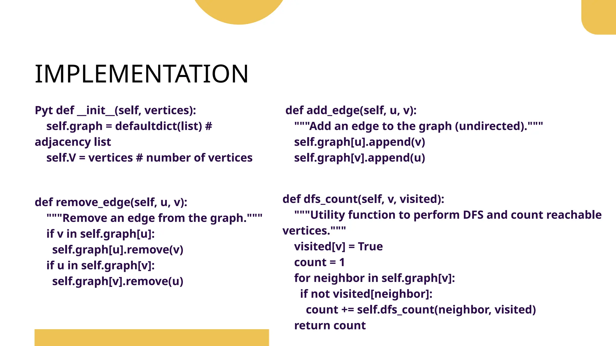 IMPLEMENTATION
Pyt def __init__(self, vertices):
self.graph = defaultdict(list) #
adjacency list
self.V = vertices # number of vertices
def add_edge(self, u, v):
"""Add an edge to the graph (undirected)."""
self.graph[u].append(v)
self.graph[v].append(u)
def remove_edge(self, u, v):
"""Remove an edge from the graph."""
if v in self.graph[u]:
self.graph[u].remove(v)
if u in self.graph[v]:
self.graph[v].remove(u)
def dfs_count(self, v, visited):
"""Utility function to perform DFS and count reachable
vertices."""
visited[v] = True
count = 1
for neighbor in self.graph[v]:
if not visited[neighbor]:
count += self.dfs_count(neighbor, visited)
return count
 
