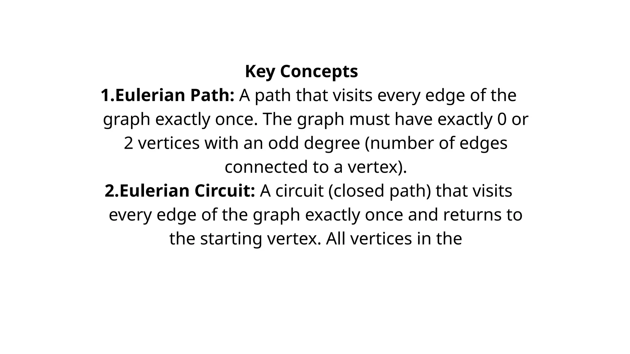 Key Concepts
1.Eulerian Path: A path that visits every edge of the
graph exactly once. The graph must have exactly 0 or
2 vertices with an odd degree (number of edges
connected to a vertex).
2.Eulerian Circuit: A circuit (closed path) that visits
every edge of the graph exactly once and returns to
the starting vertex. All vertices in the
 