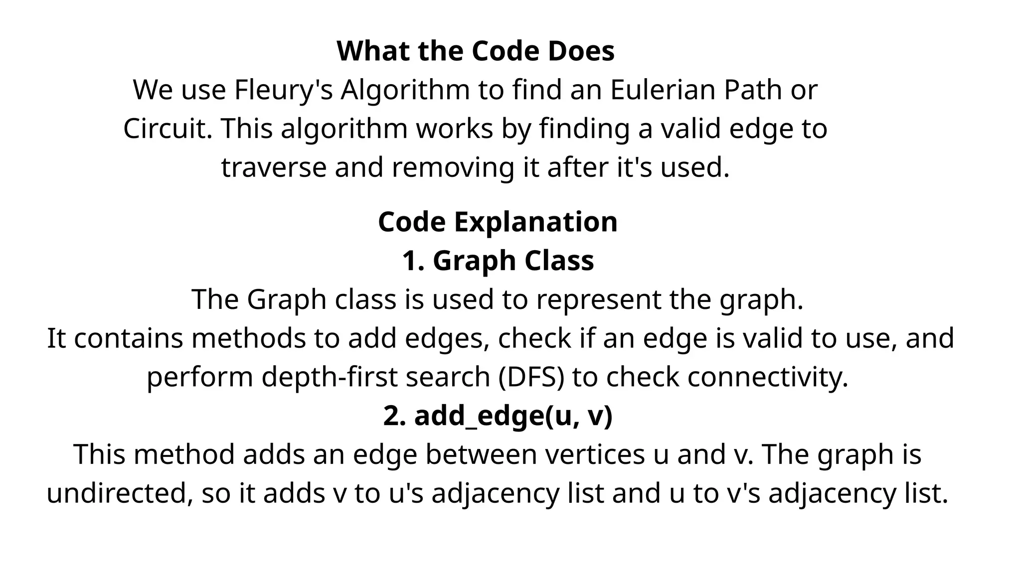 What the Code Does
We use Fleury's Algorithm to find an Eulerian Path or
Circuit. This algorithm works by finding a valid edge to
traverse and removing it after it's used.
Code Explanation
1. Graph Class
The Graph class is used to represent the graph.
It contains methods to add edges, check if an edge is valid to use, and
perform depth-first search (DFS) to check connectivity.
2. add_edge(u, v)
This method adds an edge between vertices u and v. The graph is
undirected, so it adds v to u's adjacency list and u to v's adjacency list.
 