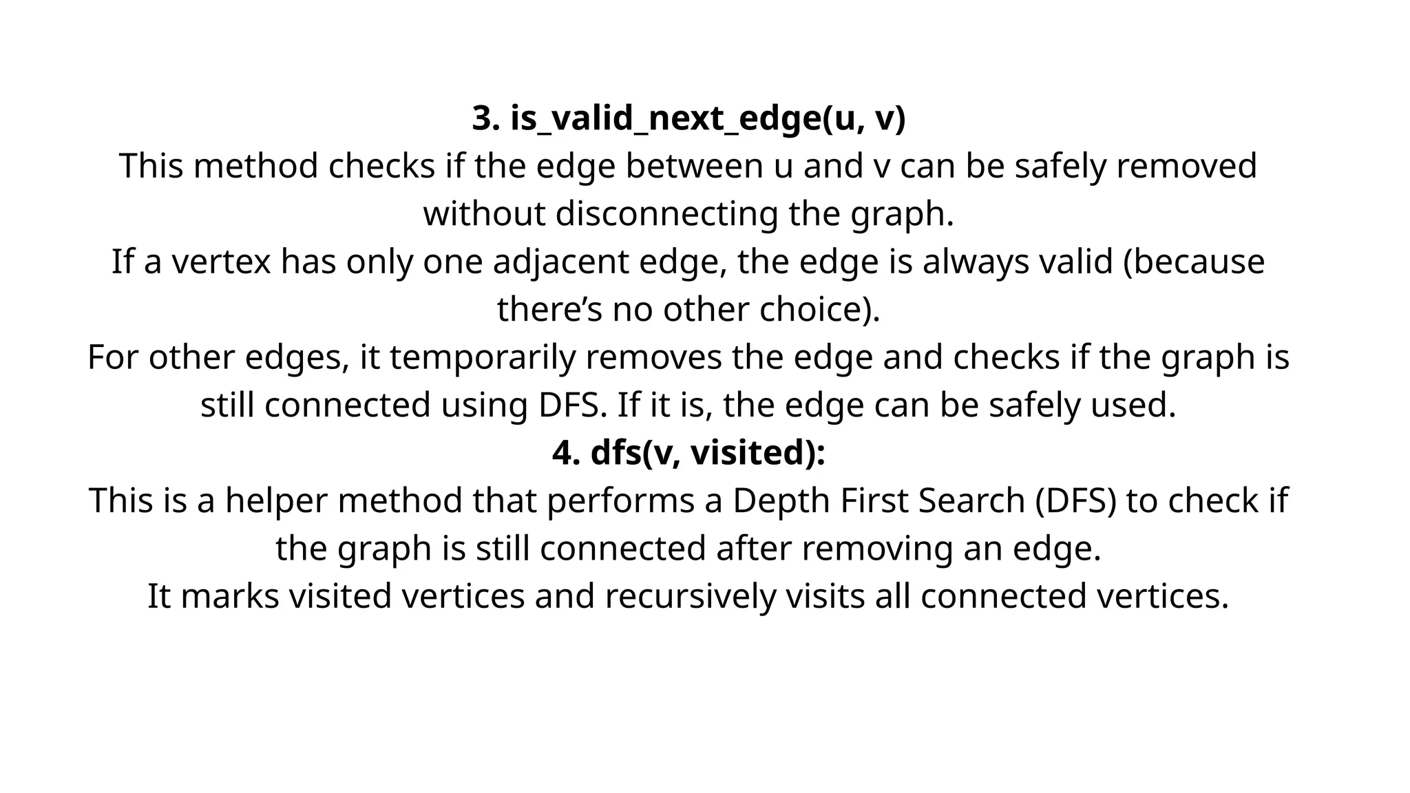 3. is_valid_next_edge(u, v)
This method checks if the edge between u and v can be safely removed
without disconnecting the graph.
If a vertex has only one adjacent edge, the edge is always valid (because
there’s no other choice).
For other edges, it temporarily removes the edge and checks if the graph is
still connected using DFS. If it is, the edge can be safely used.
4. dfs(v, visited):
This is a helper method that performs a Depth First Search (DFS) to check if
the graph is still connected after removing an edge.
It marks visited vertices and recursively visits all connected vertices.
 