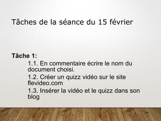 14
Tâches de la séance du 15 février
Tâche 1:
1.1. En commentaire écrire le nom du
document choisi.
1.2. Créer un quizz vidéo sur le site
flevideo.com
1.3. Insérer la vidéo et le quizz dans son
blog
 