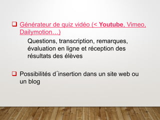 4
❑ Générateur de quiz vidéo (< Youtube, Vimeo,
Dailymotion…)
Questions, transcription, remarques,
évaluation en ligne et réception des
résultats des élèves
❑ Possibilités d´insertion dans un site web ou
un blog
 