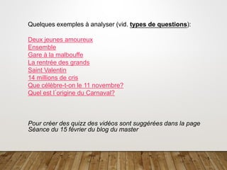 5
Quelques exemples à analyser (vid. types de questions):
Deux jeunes amoureux
Ensemble
Gare à la malbouffe
La rentrée des grands
Saint Valentin
14 millions de cris
Que célèbre-t-on le 11 novembre?
Quel est l´origine du Carnaval?
Pour créer des quizz des vidéos sont suggérées dans la page
Séance du 15 février du blog du master
 