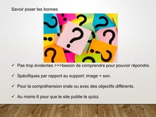 8
Savoir poser les bonnes
✓ Pas trop évidentes >>>besoin de comprendre pour pouvoir répondre.
✓ Spécifiques par rapport au support: image + son.
✓ Pour la compréhension orale ou avec des objectifs différents.
✓ Au moins 6 pour que le site publie le quizz.
 